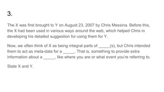 3.
The X was first brought to Y on August 23, 2007 by Chris Messina. Before this,
the X had been used in various ways around the web, which helped Chris in
developing his detailed suggestion for using them for Y.
Now, we often think of X as being integral parts of _____(s), but Chris intended
them to act as meta-data for a _____. That is, something to provide extra
information about a _____, like where you are or what event you’re referring to.
State X and Y.
 