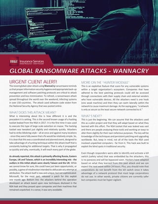 GLOBAL RANSOMWARE ATTACKS - WANNACRY
URGENT CLIENT ALERT!
TherecentglobalcyberattackusingWannaCryransomwarereminds
usthatproperinformationsecurityhygieneandappropriateback-up
management and software patching protocols are critical to attack
prevention and loss minimization. To refresh, a ransomware attack
spread throughout the world over the weekend, infecting systems
in over 150 countries. The attack used software code stolen from
the National Security Agency that was posted online.
WHAT DOES THIS ATTACK MEAN?
What is interesting about this is how different it is and the
precedent it is setting. This is the second known usage of a hacking
toolset leaked from the NSA in 2017. It is the first time it was used
to execute this type of large scale extortion en masse. The hacking
toolset was tweaked just slightly and relatively quickly. Attackers
had to strike blitzkrieg-style – all at once and against many locations
-sincetheywerefullyawarethatafixwouldberelativelysimple.So,
itisclearthatthiswasacoordinatedandplannedevent,designedto
take advantage of a hunting technique within the attack itself that is
constantly looking for additional targets. That is why it propagated
so quickly and why, eventually, it will reach every part of the globe.
As already reported, this attack is primarily affecting Russia, Eastern
Europe, UK and Taiwan, which is an incredibly interesting mix - the
outliers in this initial attack were clearly Taiwan and the UK. While
we cannot know for sure, this could have just been opportunistic, or
possibly,agameofmisdirectionintendedtoobfuscateanyattemptat
attribution. The attack itself is new and unique, but not sophisticated.
Microsoft, for the most part, released a patch for this exploit
one month ago. Bottom line: the attackers behind this operation
developed an attack based upon new techniques disclosed in the
NSA leak and they preyed upon companies and their machines that
remained unpatched. In a sense, it was very avoidable.
InsuranceServices
Global Resources - Client Focused
MORE ON THE “HUNTER MODULE”
This is an exploitive feature that scans for any vulnerable systems
within a target organization’s ecosystem. Companies that have
adhered to the best patching protocols could still be accessed
through connections with their supply chain and external vendors
who have vulnerable devices. All the attackers need is one hook
(one weak machine) and then they can swim laterally within the
networktocausemaximumdamage.Asthesayinggoes,“anetwork
is only as secure as the least secure network connected to it.”
WHAT’S NEXT?
This is just the beginning. We can assume that the attackers used
this as a pilot project and that they will adapt based on what they
learned with this effort. The NSA toolset that was leaked was vast
and there are people analyzing these tools and working on ways to
alter them slightly for their own nefarious purposes. The key will be
knowledgeofthetechniquesandpersistentpatchingandupgrading
worldwide. But, keep in mind, not all of the tools the NSA used
involved unpatched computers - far from it. This hack was built to
exploit the blind spots in traditional security.
Even though responders were able to identify and activate a kill
switch (safety valve) that was embedded by the attackers, this
is no panacea and will be bypassed soon. Hackers have adapted
based on what they learned from this past attack and we can
expect the next wave within 24 hours. Plus, you should note that
corporations do not benefit from the kill switch since it takes
advantage of a network protocol that most large corporations
do not use. In other words, private citizens are currently safer
but companies must be hyper-vigilant.
 