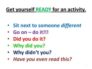 Get yourself READY for an activity.

•   Sit next to someone different
•   Go on – do it!!!
•   Did you do it?
•   Why did you?
•   Why didn’t you?
•   Have you even read this?
                                    1
 