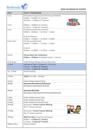 2020 CALENDAR OF EVENTS
DATE EVENT / PROGRAMME
2 Jan
3 Jan
Orientation Programme for Parents and Children
8.30am – 10.00am (1st session)
10.30am – 12.00pm (2nd session)
8.00am – 10.00am (1st session)
11.15am – 1.15pm (2nd session)
6 Jan Pre-Nursery & Nursery (2 hours)
8.00am – 10.00am / 11.15am – 1.15pm
K1 & K2 (4 hours)
8.00am – 12.00pm / 11.15am – 3.15pm
From 7 Jan Pre-Nursery & Nursery
8.00am – 11.00am / 11.15am – 2.15pm
K1 & K2
8.00am – 12.00pm / 11.15am – 3.15pm
24 Jan Chinese New Year Celebration
8.00am – 10.00am (Combined session – 2 hours)
27 & 28 Jan Public/School Holiday (Chinese New Year)
13 Mar Last day of Term 1 (3 hours for all classes)
8.00am – 11.00am (1st session)
11.15am – 2.15pm (2nd session)
14 - 22 Mar School Holidays
23 Mar TERM 2 (23 Mar - 29 May)
10 Apr Public Holiday (Good Friday)
23 Apr Excursion (Pre-Nursery & Nursery)
No lessons / Rest day for K1 & K2
24 Apr Excursion (K1 & K2)
No lessons / Rest day for Pre-Nursery & Nursery)
1 May Public Holiday (Labour Day)
7 May Public Holiday (Vesak Day)
25 May Public Holiday (Hari Raya Puasa)
26 May No lessons / Parent-Teacher Meeting
(for 1st session parents)
27 May No lessons / Parent-Teacher Meeting
(for 2nd session parents)
29 May BBTK Fun-Day (3 hours for all classes)
8.00am – 11.00am (1st session)
11.15am – 2.15pm (2nd session)
30May-28Jun School Holidays
 