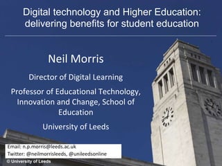 Neil Morris
Director of Digital Learning
Professor of Educational Technology,
Innovation and Change, School of
Education
University of Leeds
© University of Leeds
Email: n.p.morris@leeds.ac.uk
Twitter: @neilmorrisleeds, @unileedsonline
Digital technology and Higher Education:
delivering benefits for student education
 