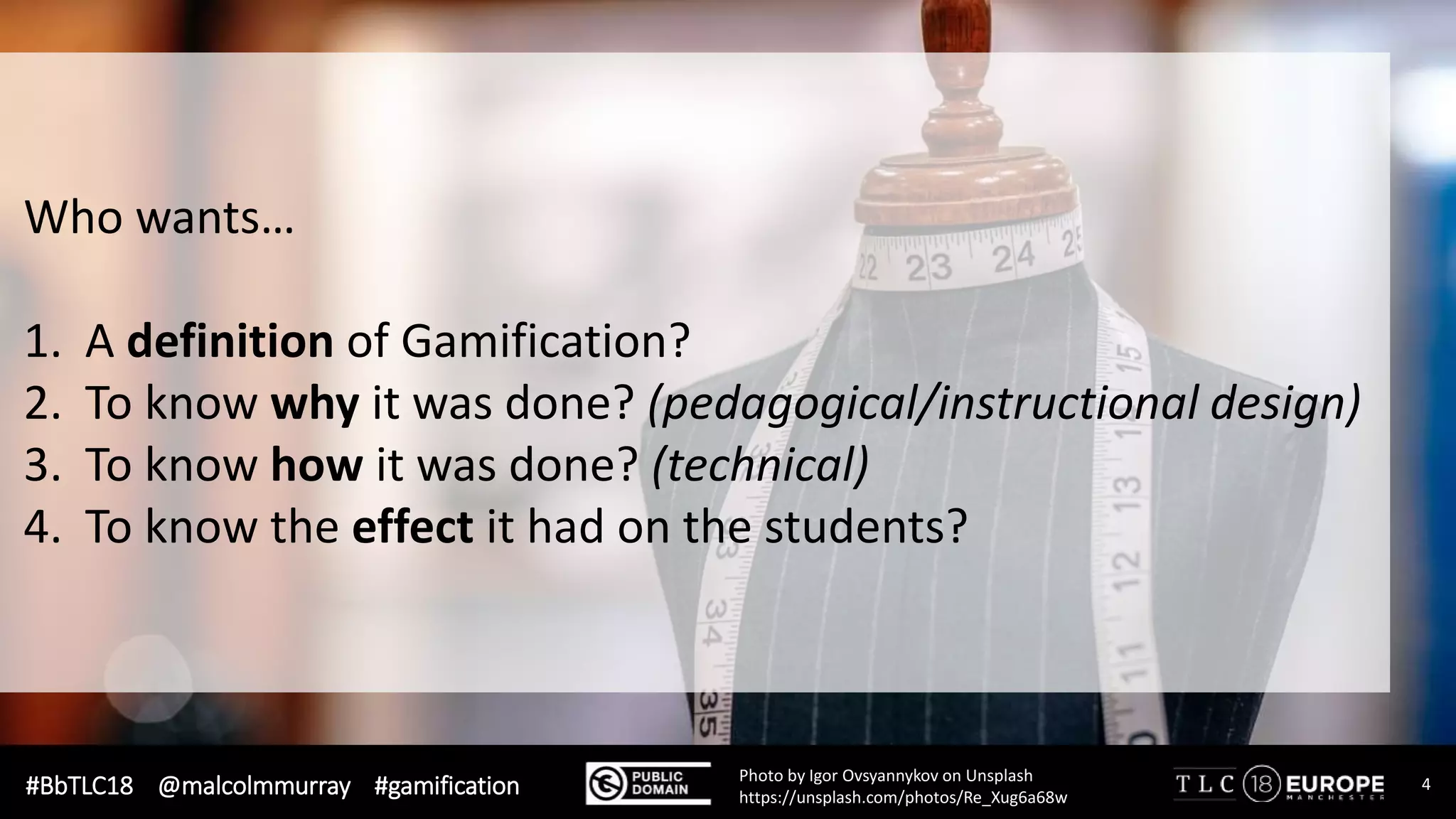#BbTLC18 @malcolmmurray #gamification 4Photo by Igor Ovsyannykov on Unsplash
https://unsplash.com/photos/Re_Xug6a68w
Who wants…
1. A definition of Gamification?
2. To know why it was done? (pedagogical/instructional design)
3. To know how it was done? (technical)
4. To know the effect it had on the students?
 