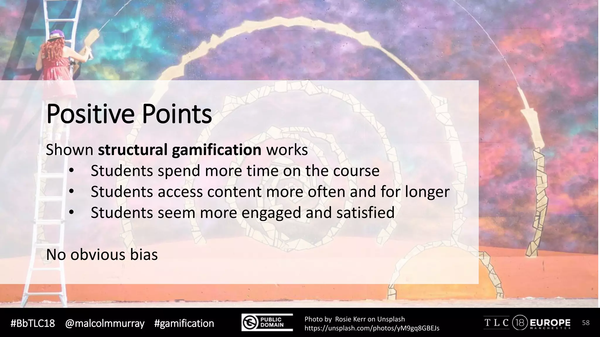 #BbTLC18 @malcolmmurray #gamification 58Photo by Rosie Kerr on Unsplash
https://unsplash.com/photos/yM9gq8GBEJs
Shown structural gamification works
• Students spend more time on the course
• Students access content more often and for longer
• Students seem more engaged and satisfied
No obvious bias
Positive Points
 