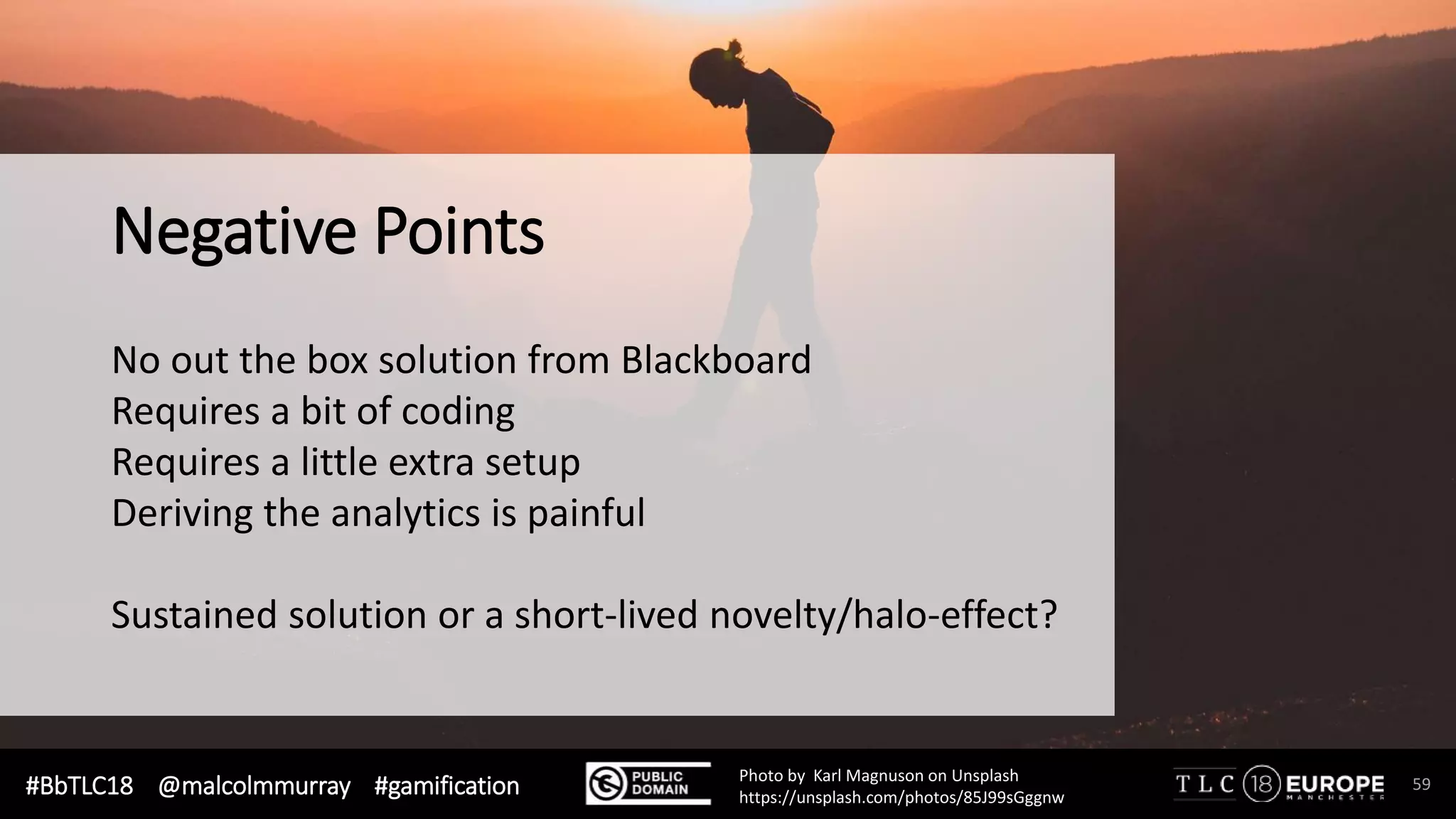 #BbTLC18 @malcolmmurray #gamification 59Photo by Karl Magnuson on Unsplash
https://unsplash.com/photos/85J99sGggnw
Negative Points
No out the box solution from Blackboard
Requires a bit of coding
Requires a little extra setup
Deriving the analytics is painful
Sustained solution or a short-lived novelty/halo-effect?
 