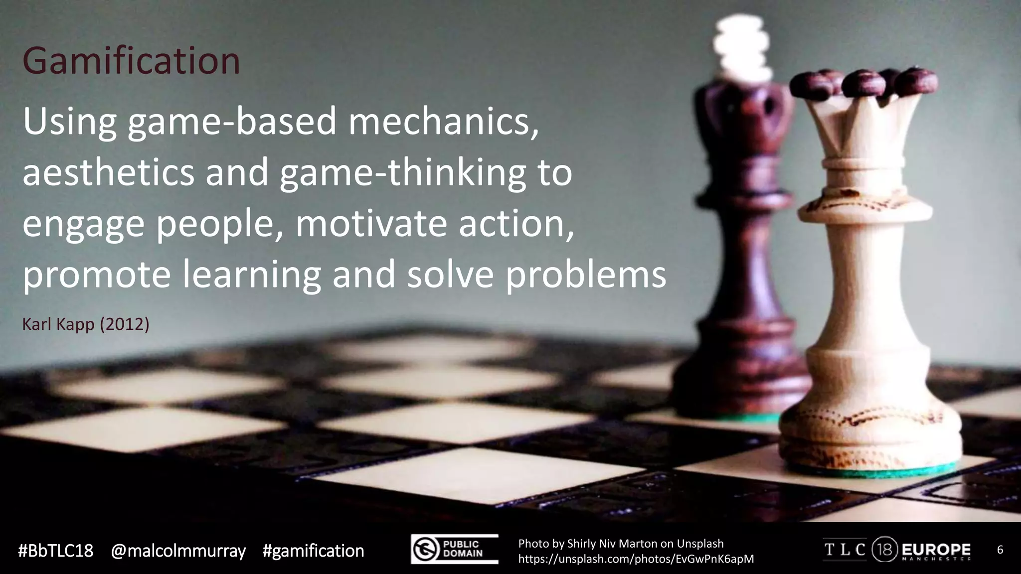 #BbTLC18 @malcolmmurray #gamification 6Photo by Shirly Niv Marton on Unsplash
https://unsplash.com/photos/EvGwPnK6apM
Using game-based mechanics,
aesthetics and game-thinking to
engage people, motivate action,
promote learning and solve problems
Karl Kapp (2012)
Gamification
 