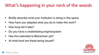 What’s happening in your neck of the woods
 Briefly describe what your institution is doing in this space
 How have you adapted what you do to make this work?
 How long did it take?
 Do you have a credentialing engine/system
 Has this extended to Blockchain yet?
 At what level are these being issued?
michael_sankey
 