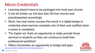 Micro-Credentials
 Learning doesn't have to be packaged into multi-year chunks
 It can be broken up into less than 30-hour chunks and
priced/awarded accordingly
 Short, low-cost online courses that result in a digital badge or
credential when learners complete one of them and certified when
a series is completed
 "For higher ed, that's an opportunity to really provide those
services to students so they can continue to build their
professional portfolios"
 Offers Universities an opportunity to bridge skill gaps
http://www.centerdigitaled.com/higher-ed/Why-Micro-Credentials-Universities.html
michael_sankey
 