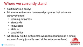 Where we currently stand
 Griffith have a policy:
 Micro-credentials are non-award programs that evidence
achievement of:
 learning outcomes
 standards
 knowledge
 skills or
 capabilities
 which may not be sufficient to warrant recognition as a single
course of study (usually used at the sub-course level)
michael_sankey
 