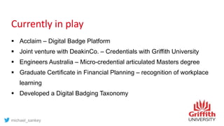 Currently in play
 Acclaim – Digital Badge Platform
 Joint venture with DeakinCo. – Credentials with Griffith University
 Engineers Australia – Micro-credential articulated Masters degree
 Graduate Certificate in Financial Planning – recognition of workplace
learning
 Developed a Digital Badging Taxonomy
michael_sankey
 