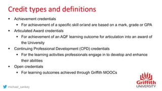 Credit types and definitions
 Achievement credentials
 For achievement of a specific skill or/and are based on a mark, grade or GPA
 Articulated Award credentials
 For achievement of an AQF learning outcome for articulation into an award of
the University
 Continuing Professional Development (CPD) credentials
 For the learning activities professionals engage in to develop and enhance
their abilities
 Open credentials
 For learning outcomes achieved through Griffith MOOCs
michael_sankey
 