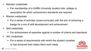  Member credentials
 For membership of a Griffith University student club, college or
association for which achievement standards are required
 Mission credentials
 For a series of activities (cross-curricular) with the aim of achieving a
badge for a mix of skill development and achievement
 Skill credentials
 For achievement of expertise against a number of criteria and standards
 WIL credentials
 For a series of requirements with which the student complies
or has achieved that makes them work ready
michael_sankey
 