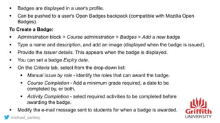  Badges are displayed in a user's profile.
 Can be pushed to a user's Open Badges backpack (compatible with Mozilla Open
Badges).
To Create a Badge:
 Administration block > Course administration > Badges > Add a new badge
 Type a name and description, and add an image (displayed when the badge is issued).
 Provide the Issuer details. This appears when the badge is displayed.
 You can set a badge Expiry date.
 On the Criteria tab, select from the drop-down list:
 Manual issue by role - identify the roles that can award the badge.
 Course Completion - Add a minimum grade required, a date to be
completed by, or both.
 Activity Completion - select required activities to be completed before
awarding the badge.
 Modify the e-mail message sent to students for when a badge is awarded.
michael_sankey
 