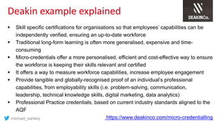Deakin example explained
 Skill specific certifications for organisations so that employees’ capabilities can be
independently verified, ensuring an up-to-date workforce
 Traditional long-form learning is often more generalised, expensive and time-
consuming
 Micro-credentials offer a more personalised, efficient and cost-effective way to ensure
the workforce is keeping their skills relevant and certified
 It offers a way to measure workforce capabilities, increase employee engagement
 Provide tangible and globally-recognised proof of an individual’s professional
capabilities, from employability skills (i.e. problem-solving, communication,
leadership, technical knowledge skills, digital marketing, data analytics)
 Professional Practice credentials, based on current industry standards aligned to the
AQF
https://www.deakinco.com/micro-credentiallingmichael_sankey
 