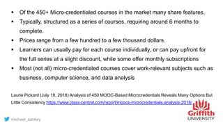  Of the 450+ Micro-credentialed courses in the market many share features.
 Typically, structured as a series of courses, requiring around 6 months to
complete.
 Prices range from a few hundred to a few thousand dollars.
 Learners can usually pay for each course individually, or can pay upfront for
the full series at a slight discount, while some offer monthly subscriptions
 Most (not all) micro-credentialed courses cover work-relevant subjects such as
business, computer science, and data analysis
Laurie Pickard (July 18, 2018) Analysis of 450 MOOC-Based Microcredentials Reveals Many Options But
Little Consistency https://www.class-central.com/report/moocs-microcredentials-analysis-2018/
michael_sankey
 