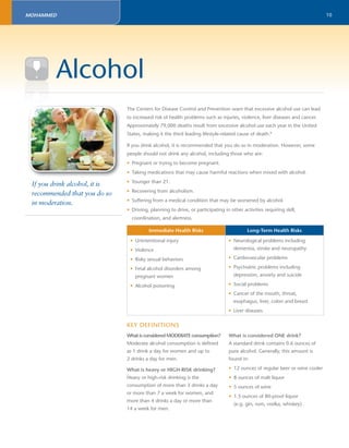 10 
The Centers for Disease Control and Prevention warn that excessive alcohol use can lead 
to increased risk of health problems such as injuries, violence, liver diseases and cancer. 
Approximately 79,000 deaths result from excessive alcohol use each year in the United 
States, making it the third leading lifestyle-related cause of death.8 
If you drink alcohol, it is recommended that you do so in moderation. However, some 
people should not drink any alcohol, including those who are: 
• Pregnant or trying to become pregnant. 
• Taking medications that may cause harmful reactions when mixed with alcohol. 
• Younger than 21. 
• Recovering from alcoholism. 
• Suffering from a medical condition that may be worsened by alcohol. 
• Driving, planning to drive, or participating in other activities requiring skill, 
coordination, and alertness. 
Immediate Health Risks Long-Term Health Risks 
• Unintentional injury 
• Violence 
• Risky sexual behaviors 
• Fetal alcohol disorders among 
pregnant women 
• Alcohol poisoning 
• Neurological problems including 
dementia, stroke and neuropathy 
• Cardiovascular problems 
• Psychiatric problems including 
depression, anxiety and suicide 
• Social problems 
• Cancer of the mouth, throat, 
esophagus, liver, colon and breast 
• Liver diseases 
Alcohol 
If you drink alcohol, it is 
recommended that you do so 
in moderation. 
KEY DEFINITIONS 
What is considered MODERATE consumption? 
Moderate alcohol consumption is defi ned 
as 1 drink a day for women and up to 
2 drinks a day for men. 
What is heavy or HIGH-RISK drinking? 
Heavy or high-risk drinking is the 
consumption of more than 3 drinks a day 
or more than 7 a week for women, and 
more than 4 drinks a day or more than 
14 a week for men. 
What is considered ONE drink? 
A standard drink contains 0.6 ounces of 
pure alcohol. Generally, this amount is 
found in: 
• 12 ounces of regular beer or wine cooler 
• 8 ounces of malt liquor 
• 5 ounces of wine 
• 1.5 ounces of 80-proof liquor 
(e.g. gin, rum, vodka, whiskey) 
MOHAMMED 
 