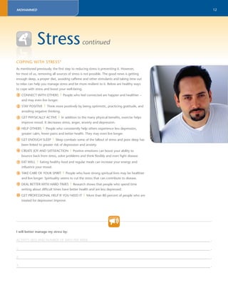 12 
MOHAMMED 
Stress continued 
COPING 
WITH STRESS9 
As mentioned previously, the fi rst step to reducing stress is preventing it. However, 
for most of us, removing all sources of stress is not possible. The good news is getting 
enough sleep, a proper diet, avoiding caffeine and other stimulants and taking time out 
to relax can help you manage stress and be more resilient to it. Below are healthy ways 
to cope with stress and boost your well-being. 
CONNECT WITH OTHERS | People who feel connected are happier and healthier – 
and may even live longer. 
STAY POSITIVE | Think more positively by being optimistic, practicing gratitude, and 
avoiding negative thinking. 
GET PHYSICALLY ACTIVE | In addition to the many physical benefi ts, exercise helps 
improve mood. It decreases stress, anger, anxiety and depression. 
HELP OTHERS | People who consistently help others experience less depression, 
greater calm, fewer pains and better health. They may even live longer. 
GET ENOUGH SLEEP | Sleep combats some of the fallout of stress and poor sleep has 
been linked to greater risk of depression and anxiety. 
CREATE JOY AND SATISFACTION | Positive emotions can boost your ability to 
bounce back from stress, solve problems and think fl exibly and even fi ght disease. 
EAT WELL | Eating healthy food and regular meals can increase your energy and 
infl uence your mood. 
TAKE CARE OF YOUR SPIRIT | People who have strong spiritual lives may be healthier 
and live longer. Spirituality seems to cut the stress that can contribute to disease. 
DEAL BETTER WITH HARD TIMES | Research shows that people who spend time 
writing about diffi cult times have better health and are less depressed. 
GET PROFESSIONAL HELP IF YOU NEED IT | More than 80 percent of people who are 
treated for depression improve. 
1 
2 
3 
4 
5 
6 
7 
8 
9 
10 
I will better manage my stress by: 
ACTIVITY (IES) AND NUMBER OF DAYS PER WEEK 
_______________________________________________________________________________________________________________________ . 
1. 
_______________________________________________________________________________________________________________________ . 
2. 
_______________________________________________________________________________________________________________________ . 
3. 
_______________________________________________________________________________________________________________________ . 
 