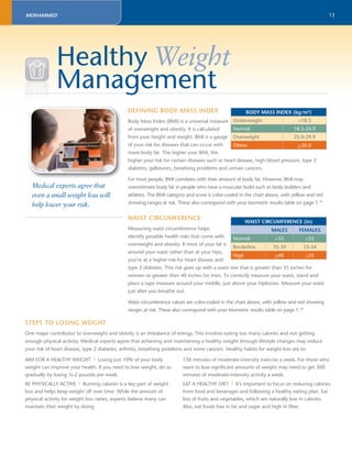 13 
Healthy Weight 
Management 
Medical experts agree that 
even a small weight loss will 
help lower your risk. 
DEFINING BODY MASS INDEX 
BODY MASS INDEX (kg/m2) 
Body Mass Index (BMI) is a universal measure 
Underweight <18.5 
of overweight and obesity. It is calculated 
Normal 18.5-24.9 
from your height and weight. BMI is a gauge 
Overweight 25.0-29.9 
of your risk for diseases that can occur with 
Obese >30.0 
more body fat. The higher your BMI, the 
higher your risk for certain diseases such as heart disease, high blood pressure, type 2 
diabetes, gallstones, breathing problems and certain cancers. 
For most people, BMI correlates with their amount of body fat. However, BMI may 
overestimate body fat in people who have a muscular build such as body builders and 
athletes. The BMI category and score is color-coded in the chart above, with yellow and red 
showing ranges at risk. These also correspond with your biometric results table on page 1.10 
WAIST CIRCUMFERENCE 
WAIST CIRCUMFERENCE (in) 
Measuring waist circumference helps 
MALES FEMALES 
identify possible health risks that come with 
Normal <35 <33 
overweight and obesity. If most of your fat is 
Borderline 35-39 33-34 
around your waist rather than at your hips, 
High >40 >35 
you’re at a higher risk for heart disease and 
type 2 diabetes. This risk goes up with a waist size that is greater than 35 inches for 
women or greater than 40 inches for men. To correctly measure your waist, stand and 
place a tape measure around your middle, just above your hipbones. Measure your waist 
just after you breathe out. 
Waist circumference values are color-coded in the chart above, with yellow and red showing 
ranges at risk. These also correspond with your biometric results table on page 1.10 
STEPS TO LOSING WEIGHT 
One major contributor to overweight and obesity is an imbalance of energy. This involves eating too many calories and not getting 
enough physical activity. Medical experts agree that achieving and maintaining a healthy weight through lifestyle changes may reduce 
your risk of heart disease, type 2 diabetes, arthritis, breathing problems and some cancers. Healthy habits for weight loss are to: 
AIM FOR A HEALTHY WEIGHT | Losing just 10% of your body 
weight can improve your health. If you need to lose weight, do so 
gradually by losing ½-2 pounds per week. 
BE PHYSICALLY ACTIVE | Burning calories is a key part of weight 
loss and helps keep weight off over time. While the amount of 
physical activity for weight loss varies, experts believe many can 
maintain their weight by doing 
150 minutes of moderate-intensity exercise a week. For those who 
want to lose signifi cant amounts of weight may need to get 300 
minutes of moderate-intensity activity a week. 
EAT A HEALTHY DIET | It’s important to focus on reducing calories 
from food and beverages and following a healthy eating plan. Eat 
lots of fruits and vegetables, which are naturally low in calories. 
Also, eat foods low in fat and sugar and high in fi ber. 
MOHAMMED 
 