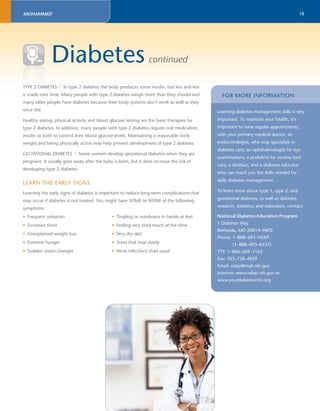 18 
MOHAMMED 
Diabetes continued 
TYPE 2 DIABETES | In type 2 diabetes the body produces some insulin, but less and less 
is made over time. Many people with type 2 diabetes weigh more than they should and 
many older people have diabetes because their body systems don’t work as well as they 
once did. 
Healthy eating, physical activity and blood glucose testing are the basic therapies for 
type 2 diabetes. In addition, many people with type 2 diabetes require oral medication, 
insulin or both to control their blood glucose levels. Maintaining a reasonable body 
weight and being physically active may help prevent development of type 2 diabetes. 
GESTATIONAL DIABETES | Some women develop gestational diabetes when they are 
pregnant. It usually goes away after the baby is born, but it does increase the risk of 
developing type 2 diabetes. 
LEARN THE EARLY SIGNS 
Learning the early signs of diabetes is important to reduce long-term complications that 
may occur if diabetes is not treated. You might have SOME or NONE of the following 
symptoms: 
• Frequent urination 
• Excessive thirst 
• Unexplained weight loss 
• Extreme hunger 
• Sudden vision changes 
• Tingling or numbness in hands or feet 
• Feeling very tired much of the time 
• Very dry skin 
• Sores that heal slowly 
• More infections than usual 
FOR MORE INFORMATION 
Learning diabetes management skills is very 
important. To maintain your health, it’s 
important to have regular appointments 
with your primary medical doctor; an 
endocrinologist, who may specialize in 
diabetes care; an ophthalmologist for eye 
examinations; a podiatrist for routine foot 
care; a dietitian; and a diabetes educator 
who can teach you the skills needed for 
daily diabetes management. 
To learn more about type 1, type 2, and 
gestational diabetes, as well as diabetes 
research, statistics, and education, contact: 
National Diabetes Education Program 
1 Diabetes Way 
Bethesda, MD 20814–9692 
Phone: 1–888–693–NDEP 
(1–888–693–6337) 
TTY: 1–866–569–1162 
Fax: 703–738–4929 
Email: ndep@mail.nih.gov 
Internet: www.ndep.nih.gov or 
www.yourdiabetesinfo.org 
DIA 
 