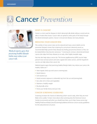 19 
Cancer Prevention 
Medical experts agree that 
practicing healthy lifestyle 
habits may reduce your 
cancer risk. 
WHAT IS CANCER? 
Cancer is a term used for diseases in which abnormal cells divide without control and are 
able to invade other tissues. Cancer cells can spread to other parts of the body through 
the blood and lymph systems. Cancer is not just one disease, but many diseases. 
REDUCING YOUR CANCER RISK 
The number of new cancer cases can be reduced and many cancer deaths can be 
prevented. Research shows that screening for cervical and colorectal cancers as 
recommended helps prevent these diseases by fi nding precancerous lesions so they can 
be treated before they become cancerous.15 Screening for cervical, colorectal and breast 
cancers also helps fi nd these diseases at an early, often highly treatable stage. 
Vaccines also help reduce cancer risk. The human papillomavirus (HPV) vaccine helps 
prevent most cervical cancers and some vaginal and vulvar cancers, and the hepatitis B 
vaccine can help reduce liver cancer risk. 
Medical experts agree that practicing healthy lifestyle habits may reduce your cancer risk. 
Healthy habits are:15 
• Have regular check-ups and cancer screening tests 
• Avoid tobacco 
• Limit alcohol use 
• Avoid excessive exposure to ultraviolet rays from the sun and tanning beds 
• Eat a diet rich in fruits and vegetables 
• Maintain a healthy weight 
• Be physically active 
• Know your family history and your risks 
CANCER SCREENING GUIDELINES 
Screening increases the chances of detecting certain cancers early, when they are most 
likely to be curable. To learn more about what screening tests the American Cancer 
Society recommends and when you should have them, go to http://www.cancer.org/ 
Healthy/FindCancerEarly/CancerScreeningGuidelines/american-cancer-society-guidelines-for- 
the-early-detection-of-cancer. 
MOHAMMED 
 
