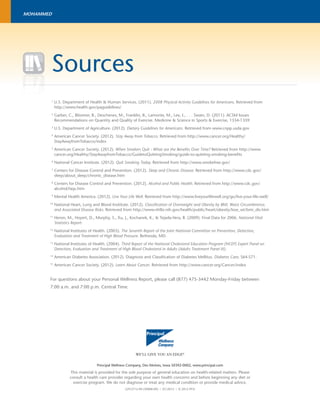 Sources 
1 U.S. Department of Health & Human Services. (2011). 2008 Physical Activity Guidelines for Americans. Retrieved from 
http://www.health.gov/paguidelines/ 
2 Garber, C., Blissmer, B., Deschenes, M., Franklin, B., Lamonte, M., Lee, I., . . . Swain, D. (2011). ACSM Issues 
Recommendations on Quantity and Quality of Exercise. Medicine & Science in Sports & Exercise, 1334-1359. 
3 U.S. Department of Agriculture. (2012). Dietary Guidelines for Americans. Retrieved from www.cnpp.usda.gov 
4 American Cancer Society. (2012). Stay Away from Tobacco. Retrieved from http://www.cancer.org/Healthy/ 
StayAwayfromTobacco/index 
5 American Cancer Society. (2012). When Smokers Quit - What are the Benefi ts Over Time? Retrieved from http://www. 
cancer.org/Healthy/StayAwayfromTobacco/GuidetoQuittingSmoking/guide-to-quitting-smoking-benefi ts 
6 National Cancer Institute. (2012). Quit Smoking Today. Retrieved from http://www.smokefree.gov/ 
7 Centers for Disease Control and Prevention. (2012). Sleep and Chronic Disease. Retrieved from http://www.cdc.gov/ 
sleep/about_sleep/chronic_disease.htm 
8 Centers for Disease Control and Prevention. (2012). Alcohol and Public Health. Retrieved from http://www.cdc.gov/ 
alcohol/faqs.htm 
9 Mental Health America. (2012). Live Your Life Well. Retrieved from http://www.liveyourlifewell.org/go/live-your-life-well/ 
10 National Heart, Lung and Blood Insititute. (2012). Classifi cation of Overweight and Obesity by BMI, Waist Circumference, 
and Associated Disease Risks. Retrieved from http://www.nhlbi.nih.gov/health/public/heart/obesity/lose_wt/bmi_dis.htm 
11 Heron, M., Hoyert, D., Murphy, S., Xu, J., Kochanek, K., & Tejada-Vera, B. (2009). Final Data for 2006. National Vital 
Statistics Report. 
12 National Institutes of Health. (2003). The Seventh Report of the Joint National Committee on Prevention, Detection, 
Evaluation and Treatment of High Blood Pressure. Bethesda, MD. 
13 National Institutes of Health. (2004). Third Report of the National Cholesterol Education Program (NCEP) Expert Panel on 
Detection, Evaluation and Treatment of High Blood Cholesterol in Adults (Adults Treatment Panel III). 
14 American Diabetes Association. (2012). Diagnosis and Classifi cation of Diabetes Mellitus. Diabetes Care, S64-S71. 
15 American Cancer Society. (2012). Learn About Cancer. Retrieved from http://www.cancer.org/Cancer/index 
For questions about your Personal Wellness Report, please call (877) 475-3442 Monday-Friday between 
7:00 a.m. and 7:00 p.m. Central Time. 
WE’LL GIVE YOU AN EDGE® 
Principal Wellness Company, Des Moines, Iowa 50392-0002, www.principal.com 
This material is provided for the sole purpose of general education on health-related matters. Please 
consult a health care provider regarding your own health concerns and before beginning any diet or 
exercise program. We do not diagnose or treat any medical condition or provide medical advice. 
GP53712-09 (SP808-09) | 07/2012 | © 2012 PFSI 
MOHAMMED 
