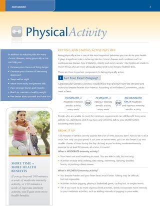 3 
MOHAMMED 
PhysicalActivity 
GETTING AND STAYING ACTIVE PAYS OFF 
Being physically active is one of the most important behaviors you can do for your health. 
It plays a signifi cant role in reducing risks for chronic diseases and conditions such as 
cardiovascular disease, type 2 diabetes, obesity and some cancers.1 Our bodies are made to 
move! Those who are more physically active tend to live longer, healthier lives. 
There are three important components to being physically active: 
1 Get Your Heart Pumping! 
Cardiovascular (aerobic) activities include those that get your heart rate elevated and 
make you breathe heavier than normal. According to the Federal Government, adults 
need at least: 
150 MINUTES of 
moderate-intensity 
aerobic activity 
every week 
75 MINUTES of 
vigorous-intensity 
aerobic activity 
OR OR 
every week 
AN EQUIVALENT 
MIX of moderate-and 
vigorous-intensity 
aerobic activity 
People who are unable to meet the minimum requirements can still benefi t from some 
activity. So, start slowly and if you have any concerns, talk to your doctor before 
becoming more active. 
BREAK IT UP 
150 minutes of aerobic activity sounds like a lot of time, but you don’t have to do it all at 
once. Not only can you spread it out over an entire week, you can also break it up into 
smaller chunks of time during the day. As long as you’re doing moderate-intensity 
exercise for at least 10 minutes at a time, it counts! 
What is MODERATE-intensity activity? 
• Your heart rate and breathing increase. You are able to talk, but not sing. 
• Activities include brisk walking, bike riding, swimming, dancing, doubles 
tennis, or pushing a lawn mower. 
What is VIGOROUS-intensity activity? 
• You breathe harder and your heart beats much faster. Talking may be diffi cult, 
but not impossible. 
• Activities include jogging, playing a basketball game, cycling fast, or singles tennis. 
• TIP: If you want to do more vigorous-level activities, slowly incorporate more intensity 
to your moderate activities, such as adding intervals of jogging to your walks. 
In addition to reducing risks for many 
chronic diseases, being physically active 
can help you: 
• Increase your chances of living longer 
• Decrease your chances of becoming 
depressed 
• Sleep well at night 
• Move more easily and prevent falls 
• Have stronger bones and muscles 
• Reach or maintain a healthy weight 
• Feel better about yourself and have fun! 
MORE TIME = 
MORE HEALTH 
BENEFITS 
If you go beyond 300 minutes 
a week of moderate-intensity 
activity, or 150 minutes a 
week of vigorous-intensity 
activity, you’ll gain even more 
health benefi ts. 
 
