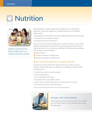 5 
Nutrition 
Eating healthfully is essential for good health. Guidelines from the United States 
Department of Agriculture suggest that a healthful eating plan has the following 
health benefi ts:3 
• Decreased risk for chronic diseases, such as type 2 diabetes, hypertension and certain cancers 
• Decreased risk of overweight and obesity 
• Decreased risk for nutrient defi ciencies 
Nutrition should not be a hard-to-follow diet or an extreme restriction of foods. Simply 
following a well-balanced eating plan that focuses on balancing calories and making 
healthy food choices is key to promoting overall health. The Dietary Guidelines identifi es 
three strategies for eating healthfully: 
Balance calories 
Increase consumption of healthy foods 
Reduce consumption of unhealthy foods 
EAT THE RIGHT AMOUNT OF CALORIES FOR YOU 
1 
2 
Everyone has a personal calorie limit*. Staying within yours can help you reach or 
maintain a healthy weight. Below are simple tips for controlling your calories without 
counting every one. 
• Think before you eat: Is it worth the calories? 
• Avoid oversized portions. 
• Use a smaller plate, bowl or glass. 
• Stop eating when you are satisfi ed, not full. 
• Cook at home more often where you have control of what’s in your food. 
• When eating out, choose lower-calorie options. 
*To get your personal daily calorie limit, visit www.choosemyplate.gov. 
SUGARS, FATS AND SODIUM 
Added sugars and fats load foods with extra calories 
you don’t need, and too much sodium may increase 
blood pressure. 
Nutrition should not be a 
hard-to-follow diet or an 
extreme restriction of foods. 
3 
1 
MOHAMMED 
 