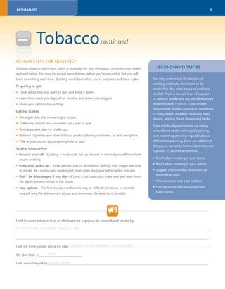 8 
MOHAMMED 
Tobaccocontinued 
ACTION 
STEPS FOR QUITTING6 
Quitting tobacco use is hard, but it is probably the best thing you can do for your health 
and well-being. You may try to quit several times before you’re successful. But you will 
learn something each time. Quitting works best when you’re prepared and have a plan. 
Preparing to quit 
• Think about why you want to quit and write it down. 
• Learn how much you depend on nicotine and know your triggers. 
• Know your options for quitting. 
Getting started 
• Set a quit date that’s meaningful to you. 
• Tell family, friends and co-workers you plan to quit. 
• Anticipate and plan for challenges. 
• Remove cigarettes and other tobacco products from your home, car and workplace. 
• Talk to your doctor about getting help to quit. 
Staying tobacco-free 
• Reward yourself – Quitting is hard work. Set up rewards to remind yourself how hard 
you’re working. 
• Keep your guard up – Some people, places, activities or feelings may trigger the urge 
to smoke. Be cautious and understand most urges disappear within a few minutes. 
• Don’t be discouraged if you slip – It’s not a lost cause. Just make sure you learn from 
the slip to prevent others in the future. 
• Stay upbeat – The fi rst few days and weeks may be diffi cult. Continue to remind 
yourself why this is important to you and remember the long-term benefi ts. 
I will become tobacco-free or eliminate my exposure to secondhand smoke by: 
SECONDHAND SMOKE 
You may understand the dangers of 
smoking and make the choice to be 
smoke-free. But what about secondhand 
smoke? There is no safe level of exposure 
to tobacco smoke and occasional exposure 
is harmful even if you’re a non-smoker. 
Secondhand smoke causes and contributes 
to many health problems including lung 
disease, asthma, heart disease and stroke. 
State and local governments are taking 
secondhand smoke seriously by passing 
laws restricting smoking in public places. 
With a little planning, there are additional 
things you can do to further eliminate your 
exposure to secondhand smoke. 
• Don’t allow smoking in your home. 
• Don’t allow smoking in your vehicle. 
• Suggest that smoking restrictions be 
enforced at work. 
• Choose smoke-free care facilities. 
• Choose smoke-free restaurants and 
hotel rooms. 
STEPS TOWARD BECOMING TOBACCO FREE 
_______________________________________________________________________________________________________________________ . 
_______________________________________________________________________________________________________________________ . 
FRIENDS, FAMILY MEMBERS, CO-WORKERS 
I will tell these people about my plan: ______________________________________________________________________________________. 
DATE 
My Quit Date is ___________________________ . 
REWARD PLAN 
I will reward myself by ____________________________________________________________________________________________________. 
 