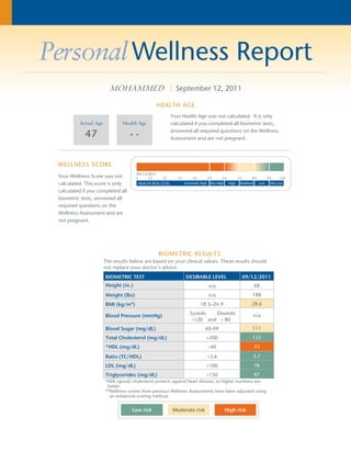 PersonalWellness Report 
MOHAMMED | September 12, 2011 
HEALTH AGE 
Actual Age 
47 
WELLNESS SCORE 
Health Age 
- - 
09/12/2011 
Your Health Age was not calculated. It is only 
calculated if you completed all biometric tests, 
answered all required questions on the Wellness 
Assessment and are not pregnant. 
Your Wellness Score was not 
calculated. This score is only 
calculated if you completed all 
biometric tests, answered all 
required questions on the 
Wellness Assessment and are 
not pregnant. 
BIOMETRIC RESULTS 
The results below are based on your clinical values. These results should 
not replace your doctor’s advice. 
BIOMETRIC TEST DESIRABLE LEVEL 09/12/2011 
Height (in.) n/a 68 
Weight (lbs) n/a 188 
BMI (kg/m2) 18.5–24.9 28.6 
Blood Pressure (mmHg) Systolic Diastolic 
<120 and < 80 
n/a 
Blood Sugar (mg/dL) 60-99 111 
Total Cholesterol (mg/dL) <200 123 
*HDL (mg/dL) ³40 33 
Ratio (TC/HDL) <3.6 3.7 
LDL (mg/dL) <100 76 
Triglycerides (mg/dL) <150 87 
*HDL (good) cholesterol protects against heart disease, so higher numbers are 
better. 
**Wellness scores from previous Wellness Assessments have been adjusted using 
an enhanced scoring method. 
Low risk Moderate risk High risk 
 