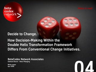Make it real!




Decide to change.
How decision-making within the
Double Helix Transformation Framework
differs from conventional change initiatives.

Niels Pflaeging     Gebhard Borck
BetaCodex Network   BetaCodex Network & gberatung
White paper
April 2008
 