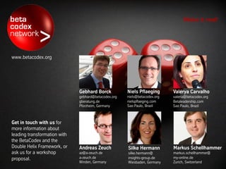 Make it real!




www.betacodex.org




                              Gebhard Borck        Niels Pflaeging      Valérya Carvalho
                              gebhard@bbtn.org     niels@bbtn.org       valeria@bbtn.org
                              gberatung.de         nielspflaeging.com   Betaleadership.com
                              Pforzheim, Germany   Sao Paulo, Brazil    Sao Paulo, Brazil



Get in touch with us for
more information about
leading transformation with
the BetaCodex and the
Double Helix Framework, or    Andreas Zeuch        Silke Hermann        Markus Schellhammer
ask us for a workshop         az@a-zeuch.de        silke.hermann@       markus.schellhammer@
proposal.                     a-zeuch.de           insights-group.de    my-online.de
                              Winden, Germany      Wiesbaden, Germany   Zurich, Switzerland
 