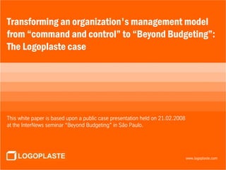 Transforming an organization's management model
from “command and control” to “Beyond Budgeting”:
The Logoplaste case                        GERAL
                                                            A Nossa Empresa
                                                         Os nossos Parceiros
                                                                Our Products
                                             Logoplaste throughout the World
                                                      Logoplaste in numbers
This white paper is based upon a public case presentation held on 21.02.2008
at the InterNews seminar “Beyond Budgeting” in São Paulo.



                                                                           Info@logoplaste.com
                                                                                   logoplaste.com
                                                                               www.logoplaste.com
 