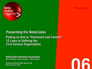 Make it real!




Presenting the BetaCodex
Putting an End to “Command and Control”:
12 Laws to Defining the
21st Century Organization.



BetaCodex Network Associates
Niels Pflaeging – Valérya Carvalho – Silke Hermann

BetaCodex Network White Paper No. 06
New version Jan 2011
 