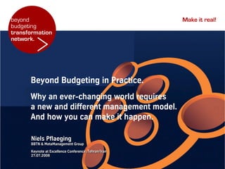 beyond                                                Make it real!
budgeting


        >
transformation
network.




      Beyond Budgeting in Practice.
      Why an ever-changing world requires
      a new and different management model.
      And how you can make it happen.

      Niels Pflaeging
      BBTN & MetaManagement Group
      Keynote at Excellence Conference, Tehran/Iran
      27.07.2008
 
