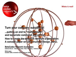 Make it real!




Turn your company outside-in!
                  outside-in!
...putting an end to “management”
                     “management”
and tayloristic command and control.
How to create the adaptive network organization:
A concept paper on Cell Structure Design, part I.
BetaCodex Network Associates
Gebhard Borck - Valérya Carvalho- Niels Pflaeging – Andreas Zeuch
                Valé
                Valérya Carvalho-
White paper
October 2008, reviewed version February 2009
 
