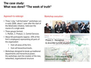 The case study:
What was done? “The week of truth“
Approach to redesign
•  Three 1-day “cell-formation” workshops run
in early 2008, about 1 year after the start of
the BetaCodex initiative, held over the
course of a single week
•  Three groups formed:
1. Market, 2. Product, 3. Central Services
•  About 60 participants (approx. 20% of the
firm's employees) representing all parts of
the organization
•  from all areas of the firm.
•  from all hierarchical levels.
•  Workshops designed to break up traditional
departments and hierarchical power;
the workshops start the creation of the new,
networked, organizational structure
Workshop execution:
Phase 1 – Speaking a
common language
Phase 2 - Recognize
& describe current situation
Phase 3 – Think and describe
networked cell structure
 