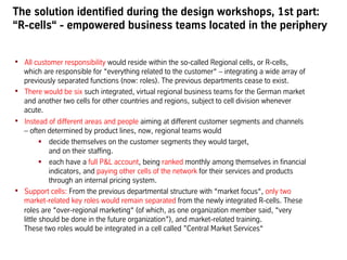 The solution identified during the design workshops, 1st part:
“R-cells“ - empowered business teams located in the periphery
•  All customer responsibility would reside within the so-called Regional cells, or R-cells,
which are responsible for “everything related to the customer“ – integrating a wide array of
previously separated functions (now: roles). The previous departments cease to exist.
•  There would be six such integrated, virtual regional business teams for the German market
and another two cells for other countries and regions, subject to cell division whenever
acute.
•  Instead of different areas and people aiming at different customer segments and channels
– often determined by product lines, now, regional teams would
!  decide themselves on the customer segments they would target,
and on their staffing.
!  each have a full P&L account, being ranked monthly among themselves in financial
indicators, and paying other cells of the network for their services and products
through an internal pricing system.
•  Support cells: From the previous departmental structure with “market focus“, only two
market-related key roles would remain separated from the newly integrated R-cells. These
roles are “over-regional marketing“ (of which, as one organization member said, “very
little should be done in the future organization”), and market-related training.
These two roles would be integrated in a cell called ”Central Market Services“
 