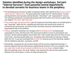 Solution identified during the design workshops, 3rd part:
“Internal Services“: from powerful central departments
to devoted servants for business teams in the periphery.
•  The workshop group arrived at a highly unexpected solution with regards to the previous central
”administrative“ departments. The group gained the insight that the “administrative“ function
and departments were basically catering towards “information“ and ”organizational“ services.
The workshop participants consequently grouped staff and functions into only two support cells,
now dubbed “Info shop“ and “Org shop“.
•  These refreshingly new denominations give the impression that these teams are something like a
new “shop floor“ within the firm, signaling also that these cells would not be centers of
command and control power, but service teams providing necessary informational and
organizational help to the periphery.
•  Findings: During the workshop, the managers from Controlling and IT concluded quite
surprisingly for some, that they had in the recent past worked so much on joint projects and
activities, closely working together most of their time, that it would make sense for them to form
a joint team, assuming responsibility over “providing useful information for decision-making”
within the firm. It was also concluded that the CEO role would be part of the Org Shop, together
with the telephone operators, assistants, and HR.
•  Interestingly, comparing the cell structure design with the previous departmental design, it
becomes apparent that out of the previous departmental structure in the case company, only
one single team would remain basically unaffected by the new design, at least initially.
After the workshop series, the small “tooling“ area would be the only one that would remain
identical in the cell structure, in terms of scope and personnel.
 