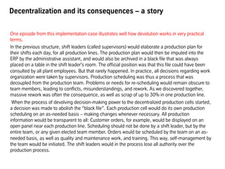 Decentralization and its consequences – a story
One episode from this implementation case illustrates well how devolution works in very practical
terms.
In the previous structure, shift leaders (called supervisors) would elaborate a production plan for
their shifts each day, for all production lines. The production plan would then be imputed into the
ERP by the administrative assistant, and would also be archived in a black file that was always
placed on a table in the shift leader's room. The official position was that this file could have been
consulted by all plant employees. But that rarely happened. In practice, all decisions regarding work
organization were taken by supervisors. Production scheduling was thus a process that was
decoupled from the production team. Problems or needs for re-scheduling would remain obscure to
team members, leading to conflicts, misunderstandings, and rework. As we discovered together,
massive rework was often the consequence, as well as scrap of up to 30% in one production line.
When the process of devolving decision-making power to the decentralized production cells started,
a decision was made to abolish the “black file”. Each production cell would do its own production
scheduling on an as-needed basis – making changes whenever necessary. All production
information would be transparent to all: Customer orders, for example, would be displayed on an
open panel near each production line. Scheduling should not be done by a shift leader, but by the
entire team, or any given elected team member. Orders would be scheduled by the team on an as-
needed basis, as well as quality and maintenance work, and training. This way, self-management by
the team would be initiated. The shift leaders would in the process lose all authority over the
production process.
 