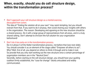 When, exactly, should you do cell structure design,
within the transformation process?
•  Don’t approach your cell structure design as a mental exercise,
decoupled from action.
The idea of “finding the solution all on your own“ may seem tempting, but you should
restrain from that. If you want to do it anyway, then avoid sharing your insights with others
in the organization. The reason: Developing and agreeing on the new structure should be
a shared process. Do it with a large group of representatives from all areas, and in a truly
shared setting. Don’t attempt to envision the full solution for your organization
beforehand!
•  Don’t do it too early-on in the transformation process.
Do it in phase 5 of the Kotter transformation process, not before that (see next slide).
You should consider it as an element of the stage called “Empower all others to act”.
Why? Well, first of all, you depend on others to think it through and to make it real.
So provide that you only start working out the new structure once a certain percentage of
organization members are in the ”Neutral Zone“.
Secondly, before starting on the cell structure design, you should have your guiding
coalition firmly established, the “case for change” clearly articulated and widely
communicated.
 