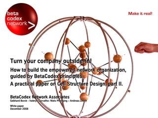 Make it real!




Turn your company outside-in!
                  outside-in!
How to build the empowered network organization,
guided by BetaCodex principles.
A practical paper on Cell Structure Design, part II.

BetaCodex Network Associates
Gebhard Borck - Valérya Carvalho- Niels Pflaeging – Andreas Zeuch
                Valé
                Valérya Carvalho-
White paper
December 2008
 