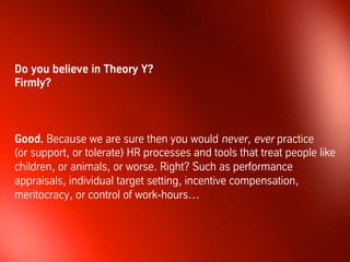 But there is a further challenge. Which is why most theories about
leadership, as well as most advice from consultants, are flawed...
One cannot talk sensibly about leadership, or people
management, nor design decent management processes,
unless we clarify beforehand our beliefs with regards to what
people in organizations are like.
We have to arrive at a shared understanding of human
nature and of the consequences of that for our organizations.
Niels Pflaeging, Leading with Flexible Targets
 