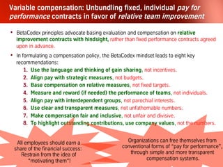 Let´s leave compensation myths behind!
We found no systemic pattern linking
executive compensation to the process of
going from Good to Great.
Jim Collins, From Good to Great, 2001
Spending time and energy trying to
“motivate” people is a waste of effort...
The key is not to de-motivate them.
Jim Collins, From Good to Great, 2001
Individual incentive pay, in reality, under-
mines performance – of both the individual
and the organization. Jeffrey Pfeffer,
Six Dangerous Myths about Pay, HBR 1998
 