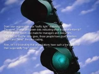 Does your organization use “traffic light” reporting?
Those red, orange and green dots indicating what to pay attention to?
Most of these reports are made for managers and executives,
because, so the the story goes, those people have short attention
spans and “need” the color coding.
Now, isn't it fascinating that organizations have such a low opinion of
their supposedly “top” people?
 