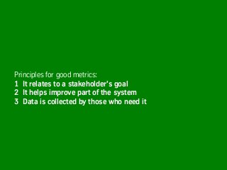 Principles for good metrics:
1 It relates to a stakeholder’s goal
2 It helps improve part of the system
3 Data is collected by those who need it
 