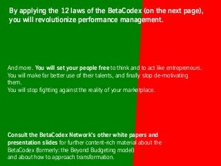 And more. You will set your people free to think and to act like entrepreneurs.
You will make far better use of their talents, and finally stop de-motivating
them.
You will stop fighting against the reality of your marketplace.
Consult the BetaCodex Network's other white papers and
presentation slides for further content-rich material about the
BetaCodex (formerly: the Beyond Budgeting model)
and about how to approach transformation.
By applying the 12 laws of the BetaCodex (on the next page),
you will revolutionize performance management.
 