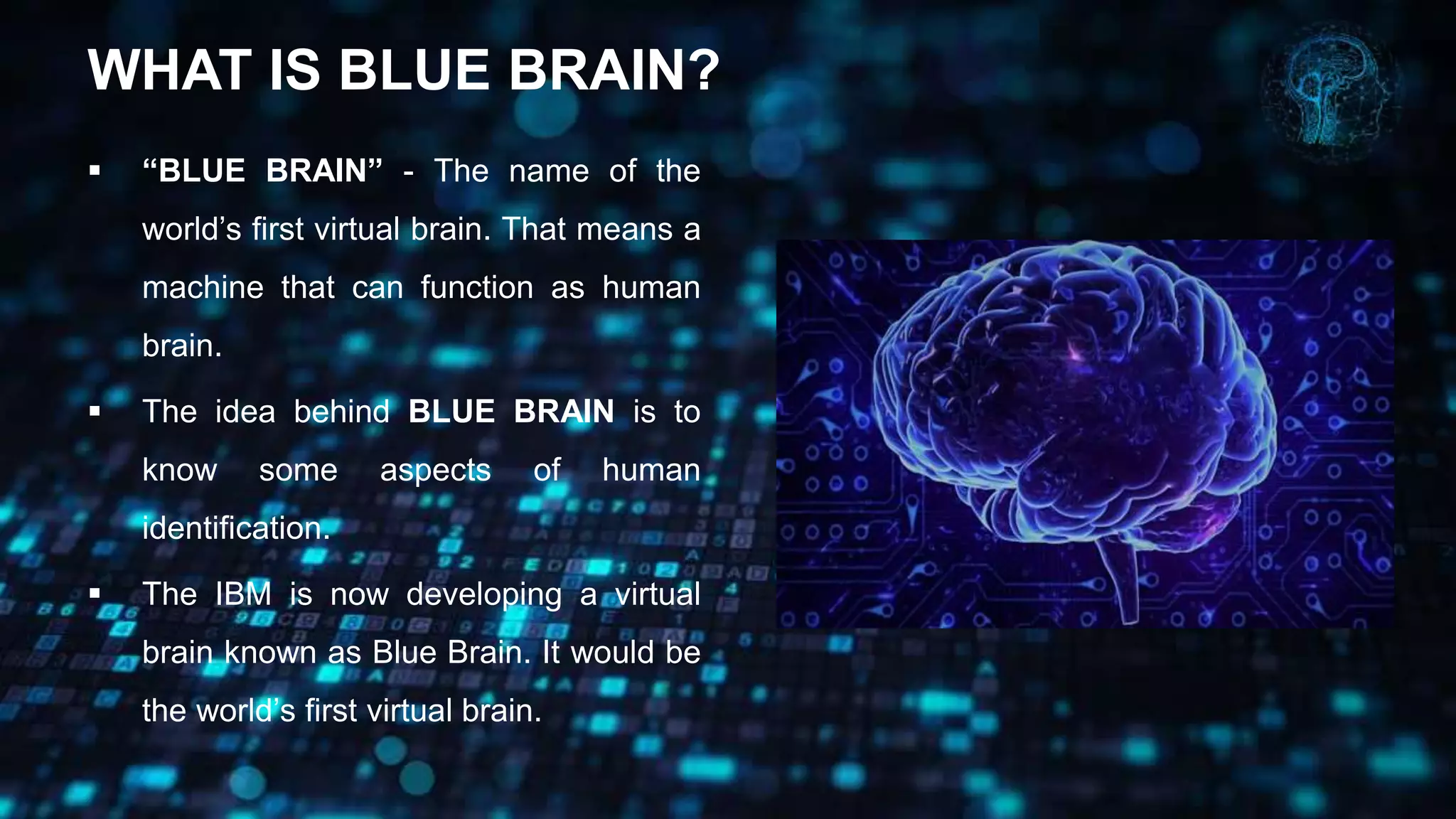 WHAT IS BLUE BRAIN?
 “BLUE BRAIN” - The name of the
world’s first virtual brain. That means a
machine that can function as human
brain.
 The idea behind BLUE BRAIN is to
know some aspects of human
identification.
 The IBM is now developing a virtual
brain known as Blue Brain. It would be
the world’s first virtual brain.
 