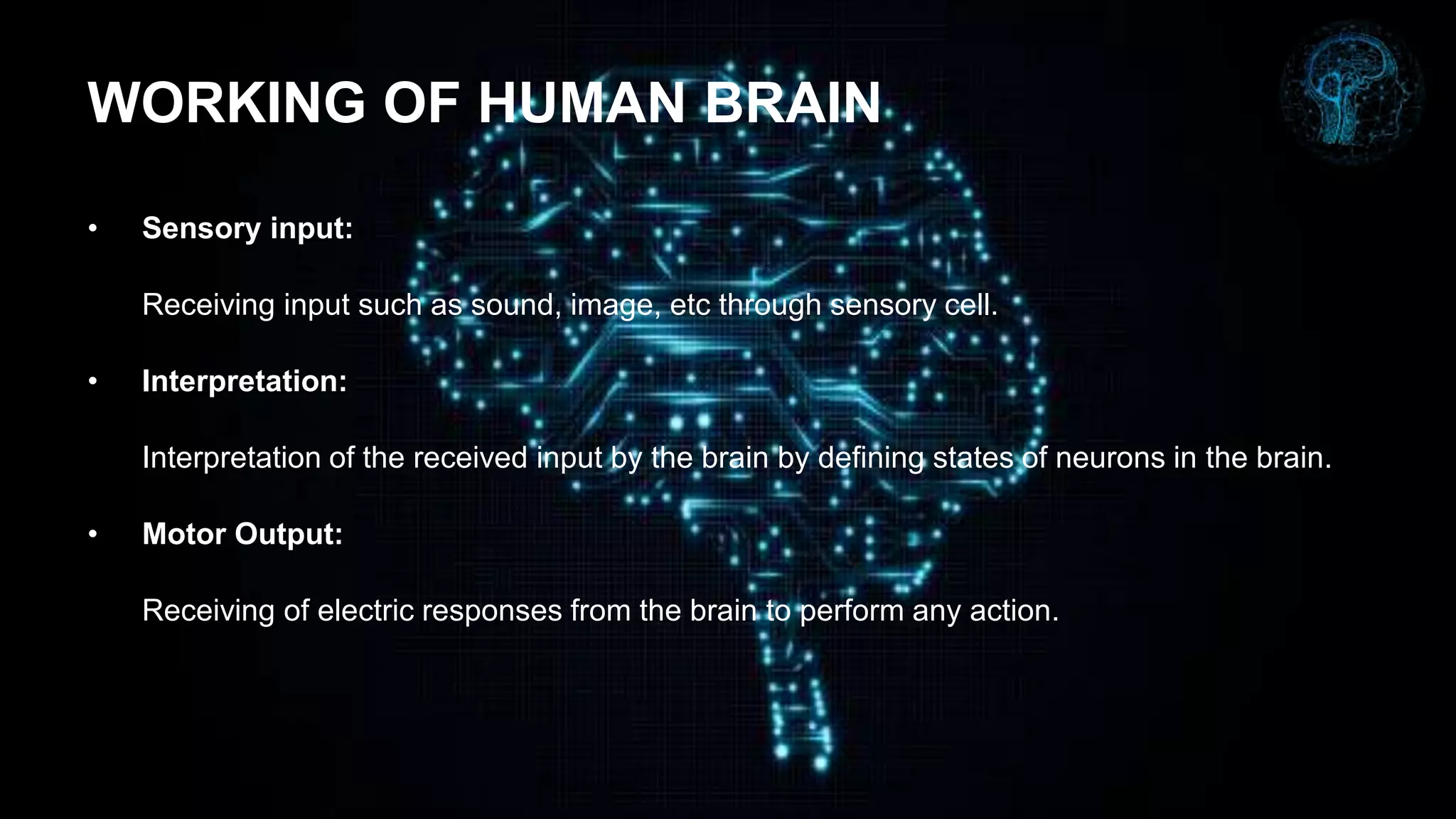 WORKING OF HUMAN BRAIN
• Sensory input:
Receiving input such as sound, image, etc through sensory cell.
• Interpretation:
Interpretation of the received input by the brain by defining states of neurons in the brain.
• Motor Output:
Receiving of electric responses from the brain to perform any action.
 