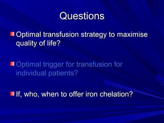 QuestionsQuestions
Optimal transfusion strategy to maximiseOptimal transfusion strategy to maximise
quality of life?quality of life?
Optimal trigger for transfusion forOptimal trigger for transfusion for
individual patients?individual patients?
If, who, when to offer iron chelation?If, who, when to offer iron chelation?
 