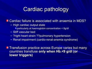 Cardiac pathologyCardiac pathology
Cardiac failure is associated with anaemia in MDS?Cardiac failure is associated with anaemia in MDS?
– High cardiac output stateHigh cardiac output state
particularly at haemoglobin concentration < 8g/dlparticularly at haemoglobin concentration < 8g/dl
– Stiff vascular bedStiff vascular bed
– ?right heart strain ??pulmonary hypertension?right heart strain ??pulmonary hypertension
– Renal impairment (cardio-renal-anemia syndrome)Renal impairment (cardio-renal-anemia syndrome)
Transfusion practice across Europe varies but manyTransfusion practice across Europe varies but many
countries transfusecountries transfuse only when Hb.<9 g/dl (oronly when Hb.<9 g/dl (or
lower triggers)lower triggers)
 