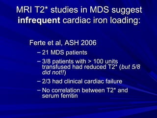 MRI T2* studies in MDS suggestMRI T2* studies in MDS suggest
infrequentinfrequent cardiac iron loading:cardiac iron loading:
Ferte et al, ASH 2006Ferte et al, ASH 2006
– 21 MDS patients21 MDS patients
– 3/8 patients with > 100 units3/8 patients with > 100 units
transfused had reduced T2* (transfused had reduced T2* (but 5/8but 5/8
did not!!did not!!))
– 2/3 had clinical cardiac failure2/3 had clinical cardiac failure
– No correlation between T2* andNo correlation between T2* and
serum ferritinserum ferritin
 